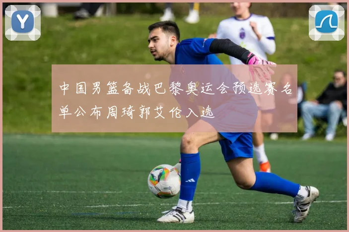 中国男篮备战巴黎奥运会预选赛名单公布周琦郭艾伦入选