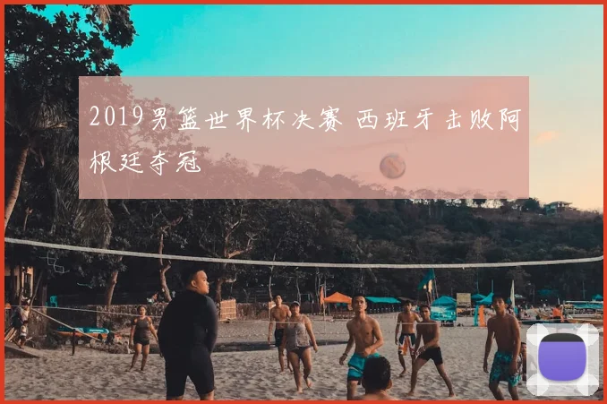 2019男篮世界杯决赛 西班牙击败阿根廷夺冠