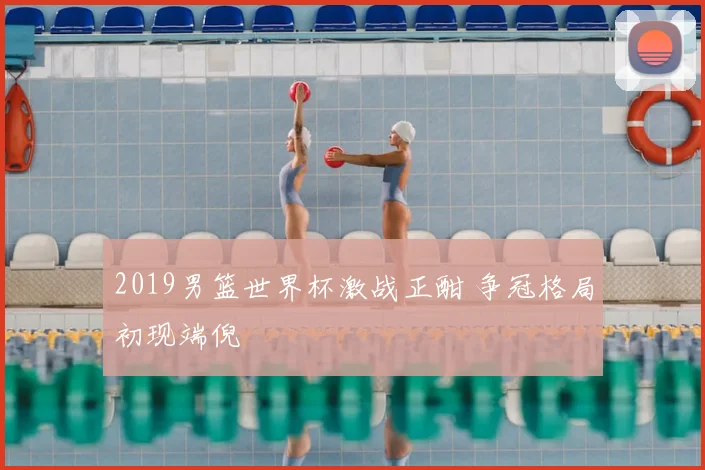 2019男篮世界杯激战正酣 争冠格局初现端倪